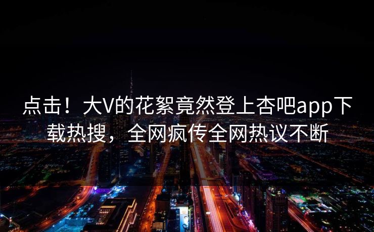 点击！大V的花絮竟然登上杏吧app下载热搜，全网疯传全网热议不断