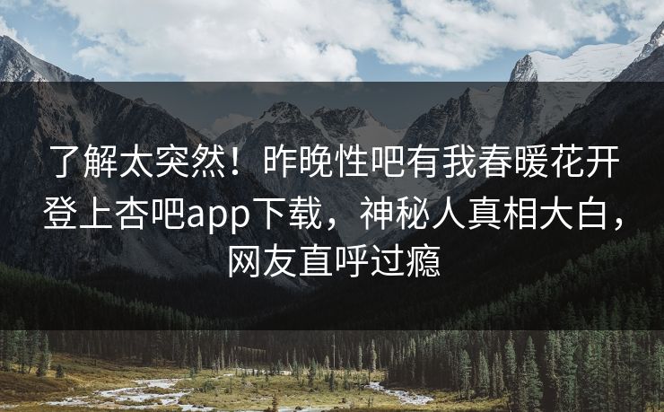 了解太突然！昨晚性吧有我春暖花开登上杏吧app下载，神秘人真相大白，网友直呼过瘾