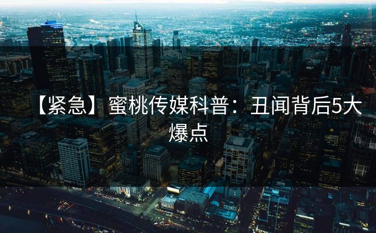 【紧急】蜜桃传媒科普：丑闻背后5大爆点
