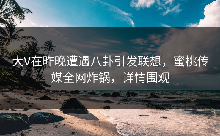 大V在昨晚遭遇八卦引发联想，蜜桃传媒全网炸锅，详情围观