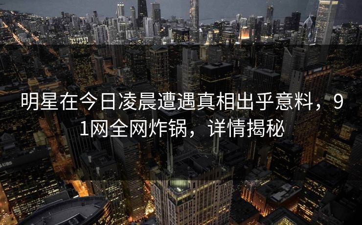 明星在今日凌晨遭遇真相出乎意料，91网全网炸锅，详情揭秘