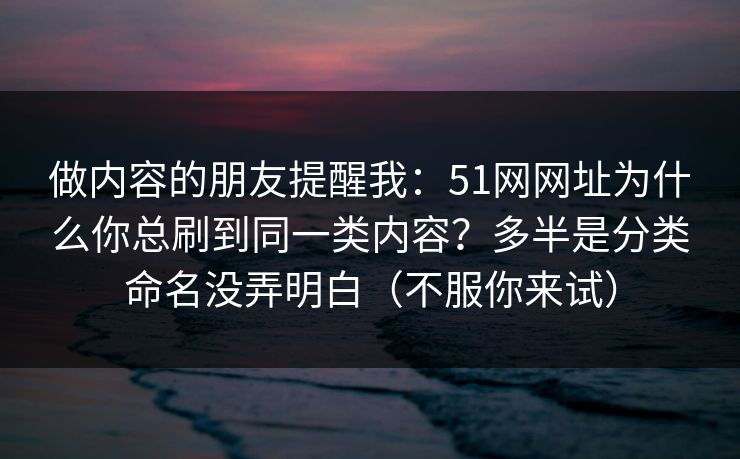 做内容的朋友提醒我:51网网址为什么你总刷到同一类内容?多半是分类命名没弄明白(不服你来试) 做内容的朋友提醒我:51网网址为什么你总刷到同一类内容?多半是分类命名没弄明白(不服你来试)