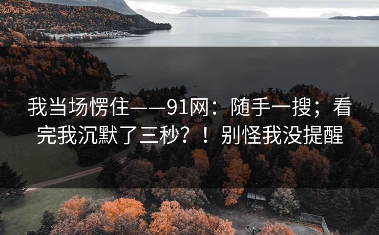 我当场愣住——91网：随手一搜；看完我沉默了三秒？！别怪我没提醒
