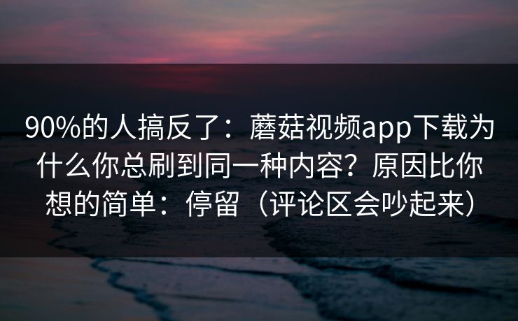 90%的人搞反了：蘑菇视频app下载为什么你总刷到同一种内容？原因比你想的简单：停留（评论区会吵起来）