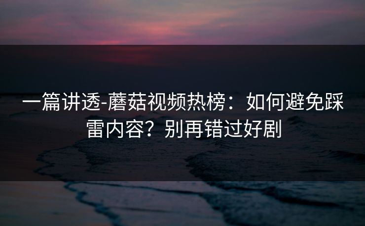 一篇讲透-蘑菇视频热榜：如何避免踩雷内容？别再错过好剧