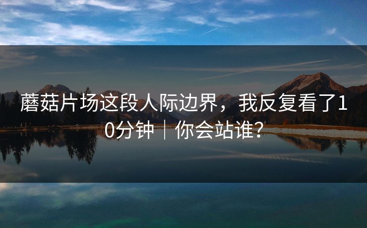 蘑菇片场这段人际边界,我反复看了10分钟|你会站谁? 蘑菇片场这段人际边界,我反复看了10分钟|你会站谁?