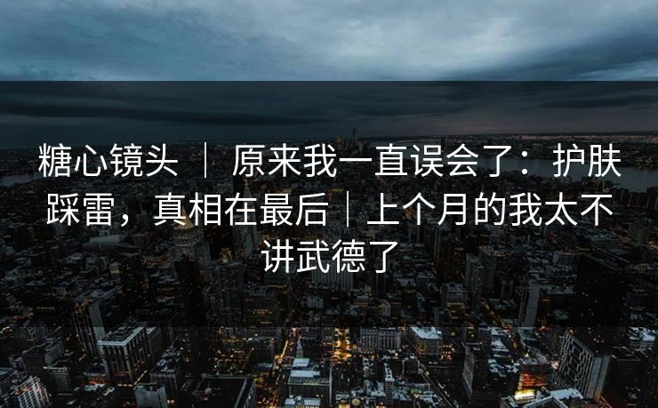 糖心镜头 ｜ 原来我一直误会了：护肤踩雷，真相在最后｜上个月的我太不讲武德了